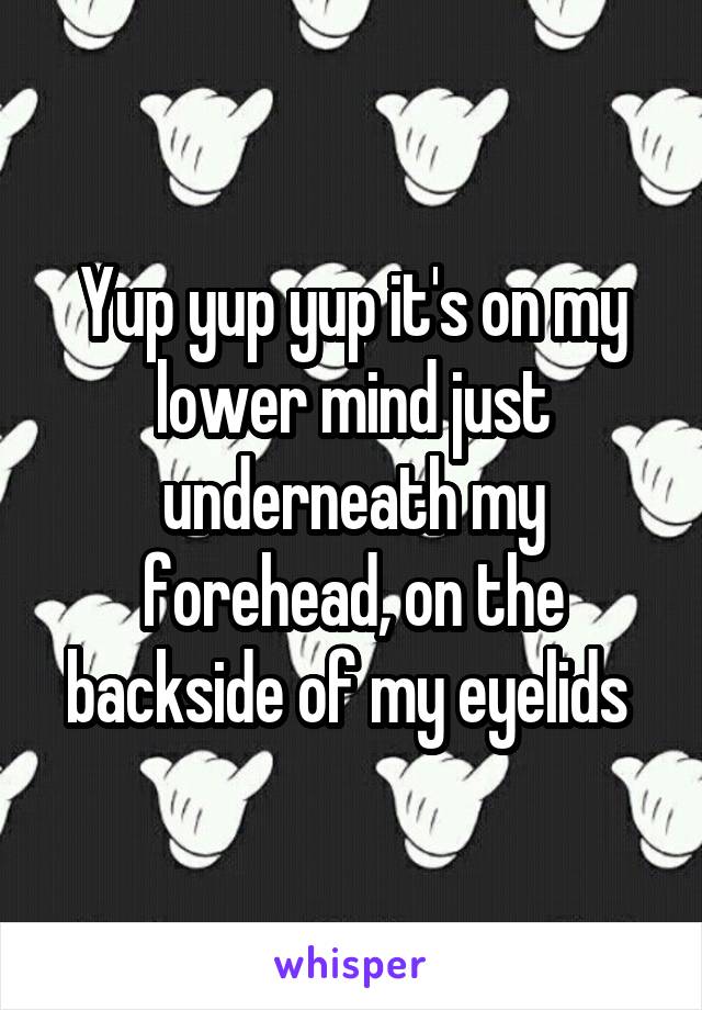 Yup yup yup it's on my lower mind just underneath my forehead, on the backside of my eyelids 