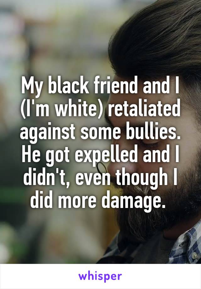 My black friend and I (I'm white) retaliated against some bullies. He got expelled and I didn't, even though I did more damage. 