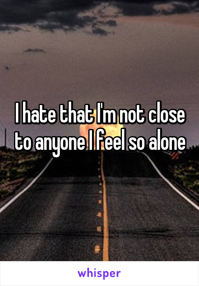 I hate that I'm not close to anyone I feel so alone 