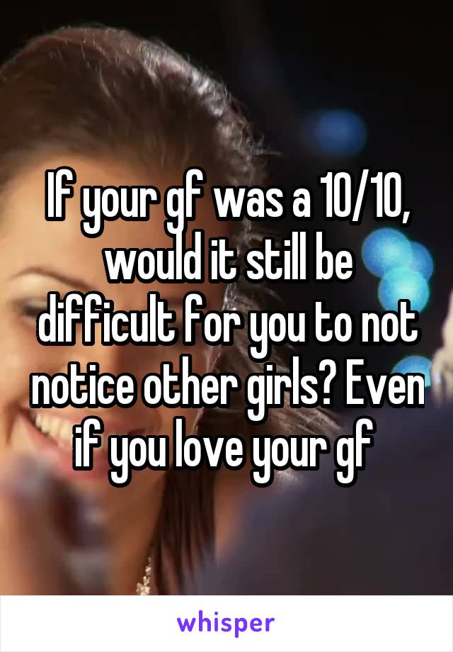 If your gf was a 10/10, would it still be difficult for you to not notice other girls? Even if you love your gf 