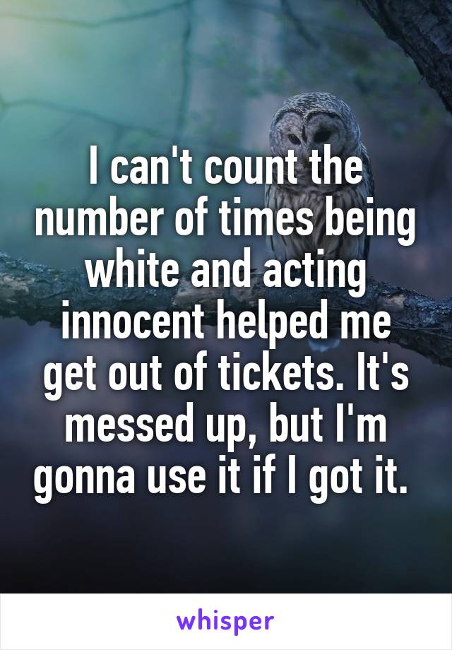 I can't count the number of times being white and acting innocent helped me get out of tickets. It's messed up, but I'm gonna use it if I got it. 