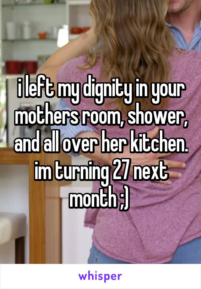 i left my dignity in your mothers room, shower, and all over her kitchen. im turning 27 next month ;) 