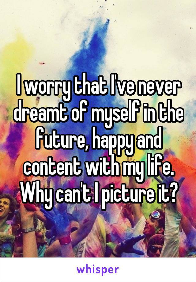 I worry that I've never dreamt of myself in the future, happy and content with my life. Why can't I picture it?