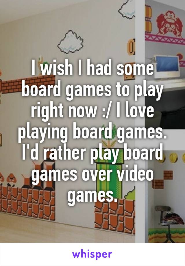 I wish I had some board games to play right now :/ I love playing board games. I'd rather play board games over video games.