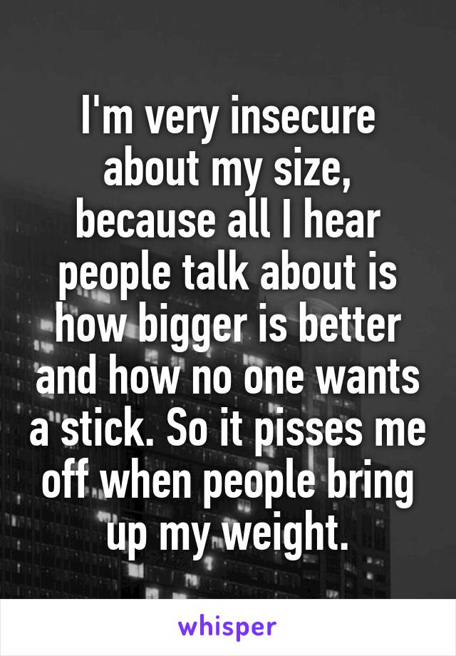 I'm very insecure about my size, because all I hear people talk about is how bigger is better and how no one wants a stick. So it pisses me off when people bring up my weight.