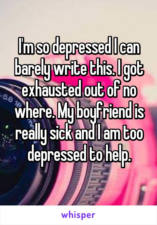 I'm so depressed I can barely write this. I got exhausted out of no where. My boyfriend is really sick and I am too depressed to help.
