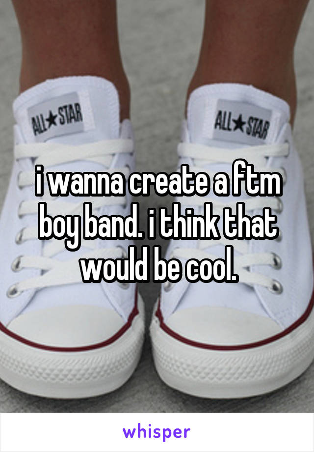 i wanna create a ftm boy band. i think that would be cool.