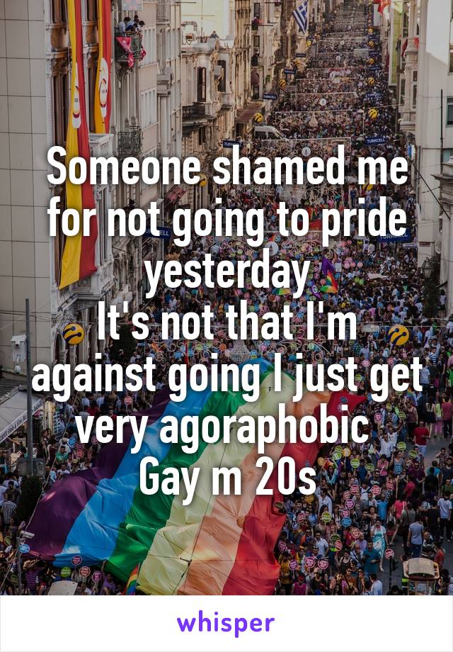 Someone shamed me for not going to pride yesterday
It's not that I'm against going I just get very agoraphobic 
Gay m 20s