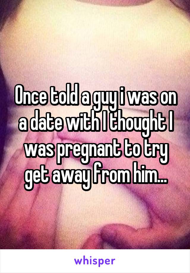 Once told a guy i was on a date with I thought I was pregnant to try get away from him...