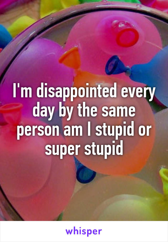 I'm disappointed every day by the same person am I stupid or super stupid