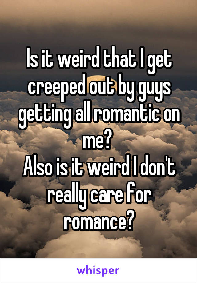 Is it weird that I get creeped out by guys getting all romantic on me? 
Also is it weird I don't really care for romance?