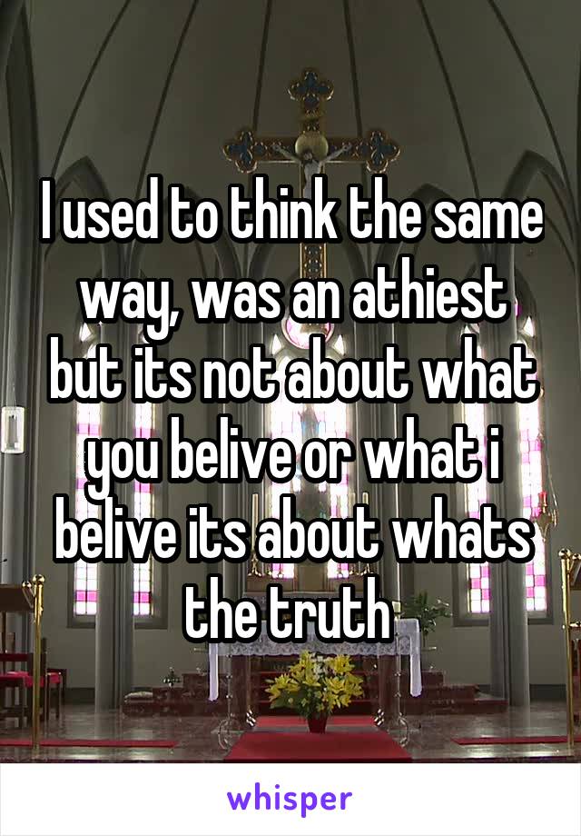 I used to think the same way, was an athiest but its not about what you belive or what i belive its about whats the truth 