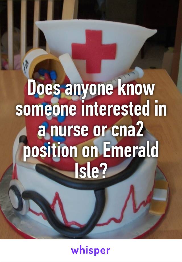 Does anyone know someone interested in a nurse or cna2 position on Emerald Isle?