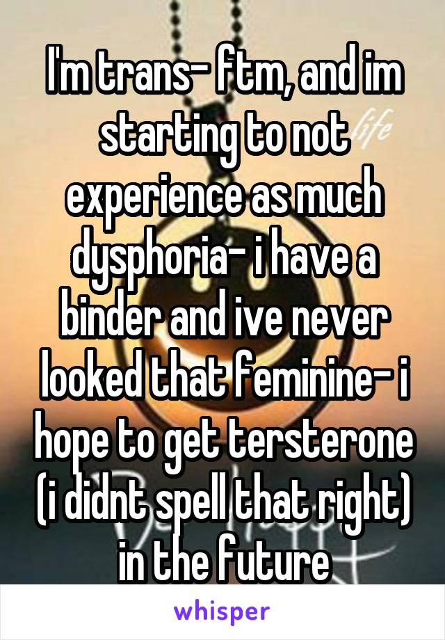 I'm trans- ftm, and im starting to not experience as much dysphoria- i have a binder and ive never looked that feminine- i hope to get tersterone (i didnt spell that right) in the future