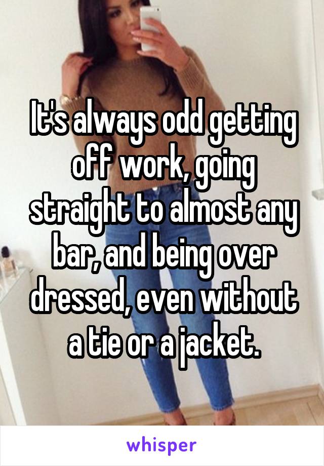 It's always odd getting off work, going straight to almost any bar, and being over dressed, even without a tie or a jacket.