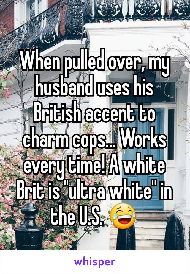 When pulled over, my husband uses his British accent to charm cops... Works every time! A white Brit is "ultra white" in the U.S. 😂