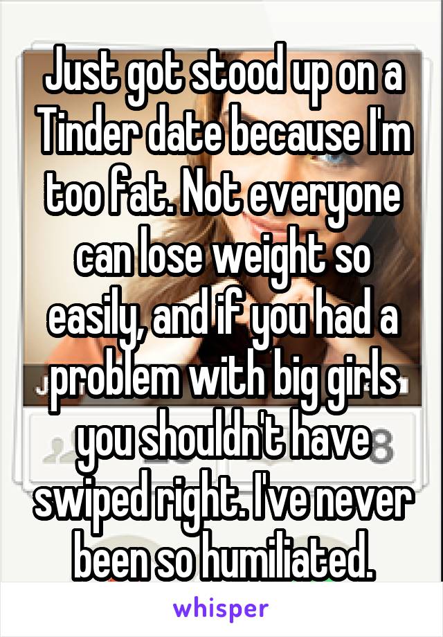 Just got stood up on a Tinder date because I'm too fat. Not everyone can lose weight so easily, and if you had a problem with big girls you shouldn't have swiped right. I've never been so humiliated.