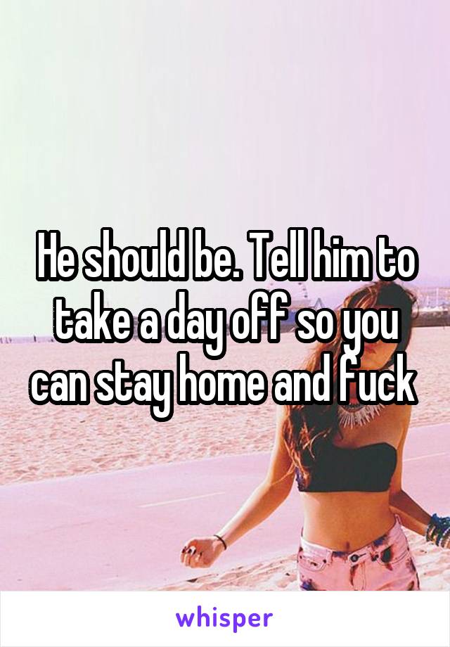 He should be. Tell him to take a day off so you can stay home and fuck 