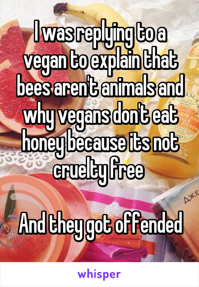 I was replying to a vegan to explain that bees aren't animals and why vegans don't eat honey because its not cruelty free 

And they got offended 