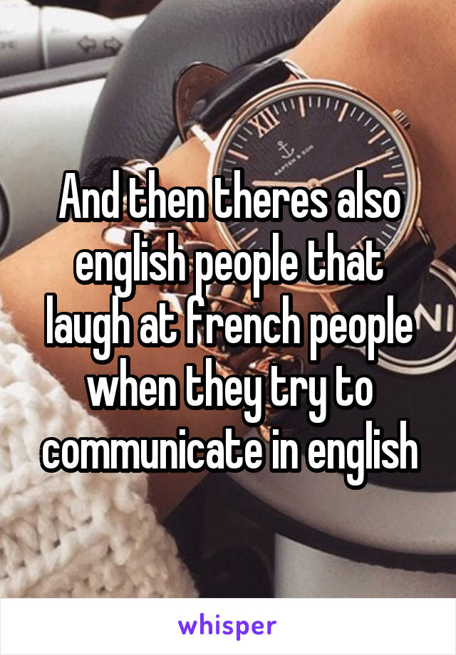 And then theres also english people that laugh at french people when they try to communicate in english