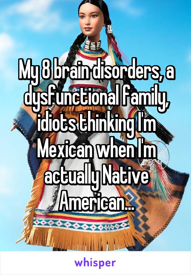 My 8 brain disorders, a dysfunctional family, idiots thinking I'm Mexican when I'm actually Native American...