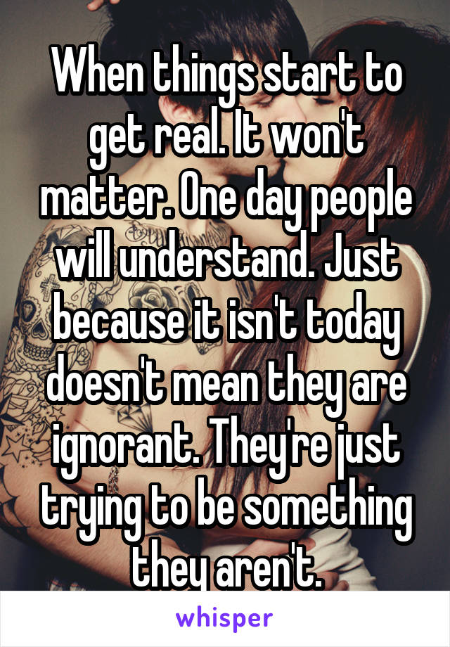 When things start to get real. It won't matter. One day people will understand. Just because it isn't today doesn't mean they are ignorant. They're just trying to be something they aren't.