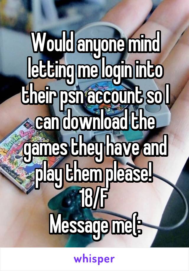 Would anyone mind letting me login into their psn account so I can download the games they have and play them please! 
18/F 
Message me(: