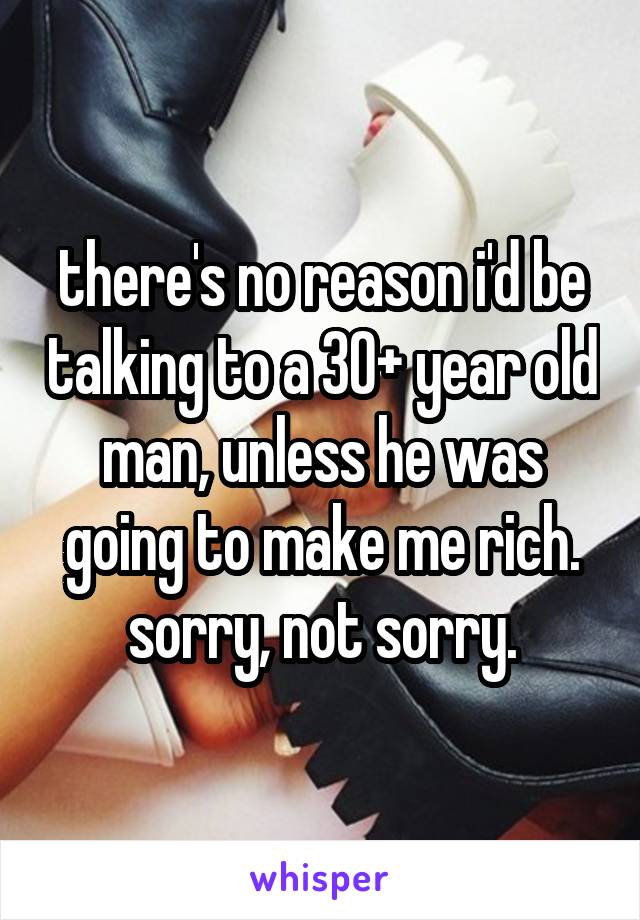 there's no reason i'd be talking to a 30+ year old man, unless he was going to make me rich. sorry, not sorry.