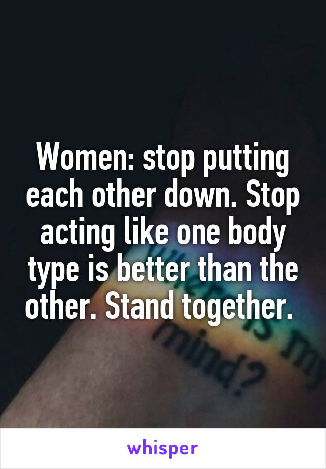 Women: stop putting each other down. Stop acting like one body type is better than the other. Stand together. 