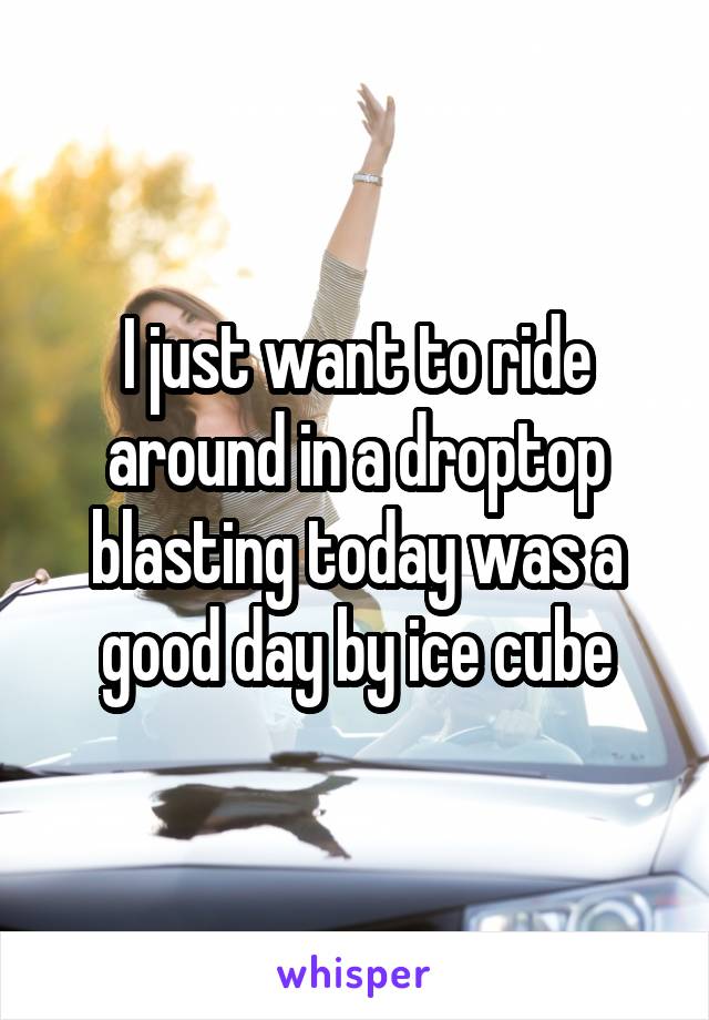 I just want to ride around in a droptop blasting today was a good day by ice cube