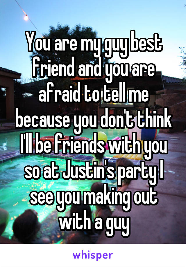 You are my guy best friend and you are afraid to tell me because you don't think I'll be friends with you so at Justin's party I see you making out with a guy