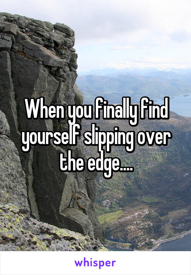 When you finally find yourself slipping over the edge....