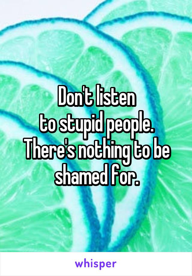 Don't listen
to stupid people.
There's nothing to be shamed for.