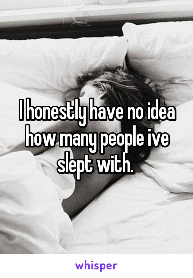 I honestly have no idea how many people ive slept with. 