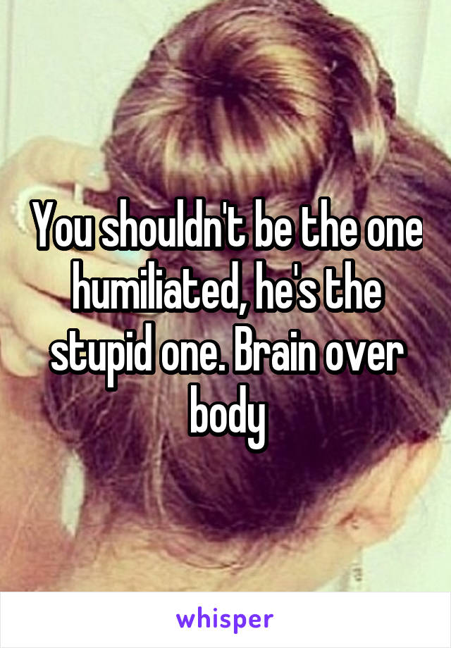 You shouldn't be the one humiliated, he's the stupid one. Brain over body