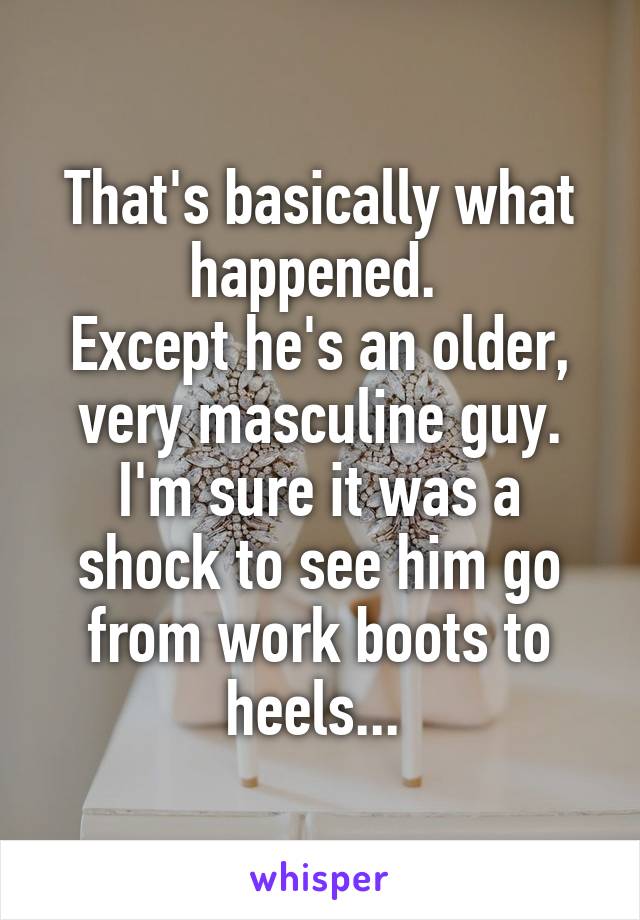 That's basically what happened. 
Except he's an older, very masculine guy. I'm sure it was a shock to see him go from work boots to heels... 