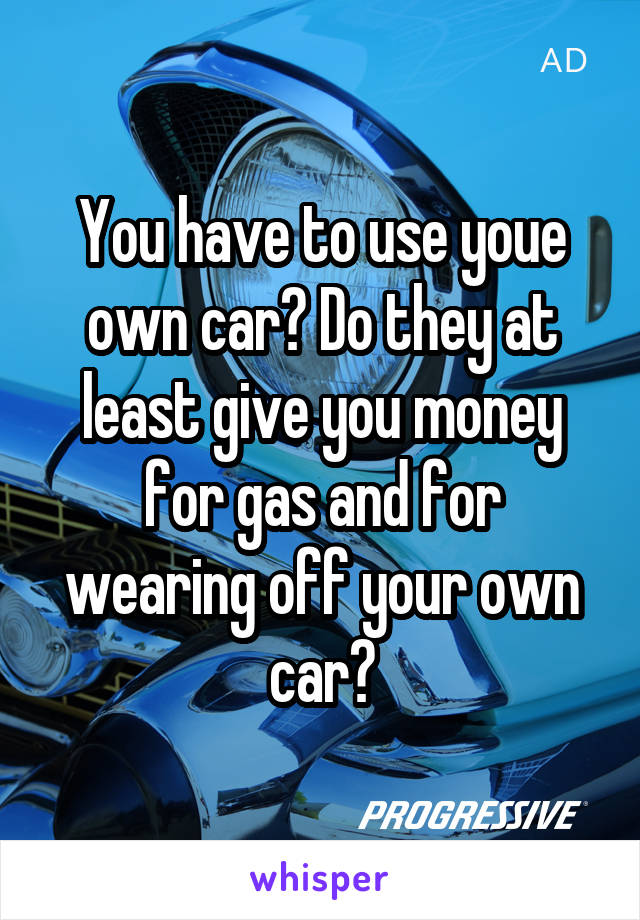 You have to use youe own car? Do they at least give you money for gas and for wearing off your own car?