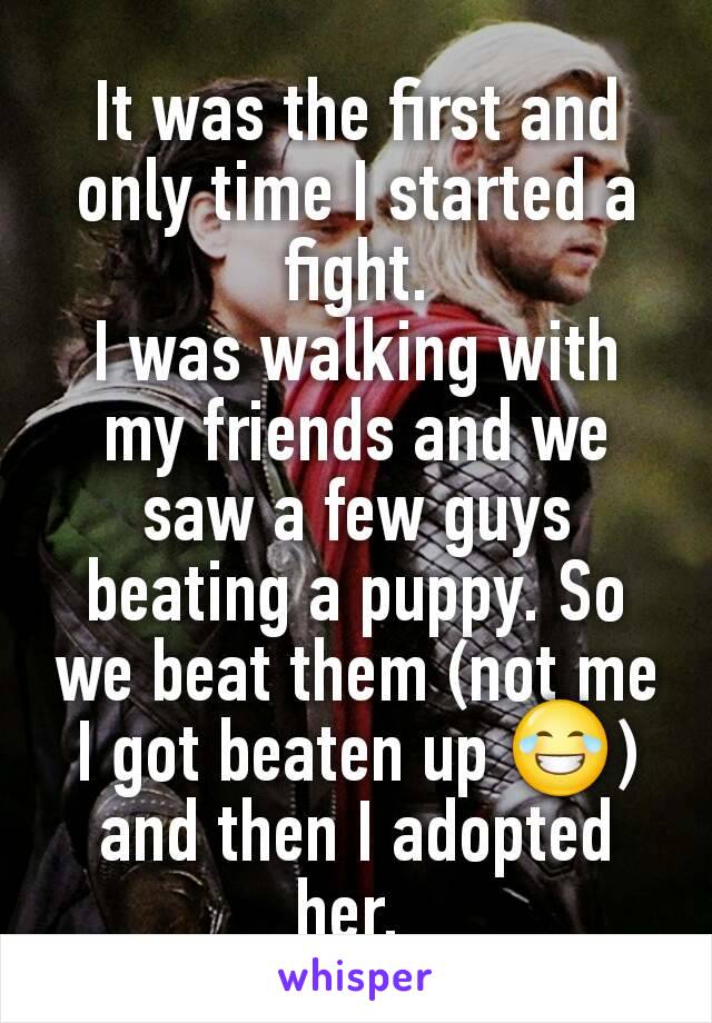 It was the first and only time I started a fight.
I was walking with my friends and we saw a few guys beating a puppy. So we beat them (not me I got beaten up 😂) and then I adopted her. 