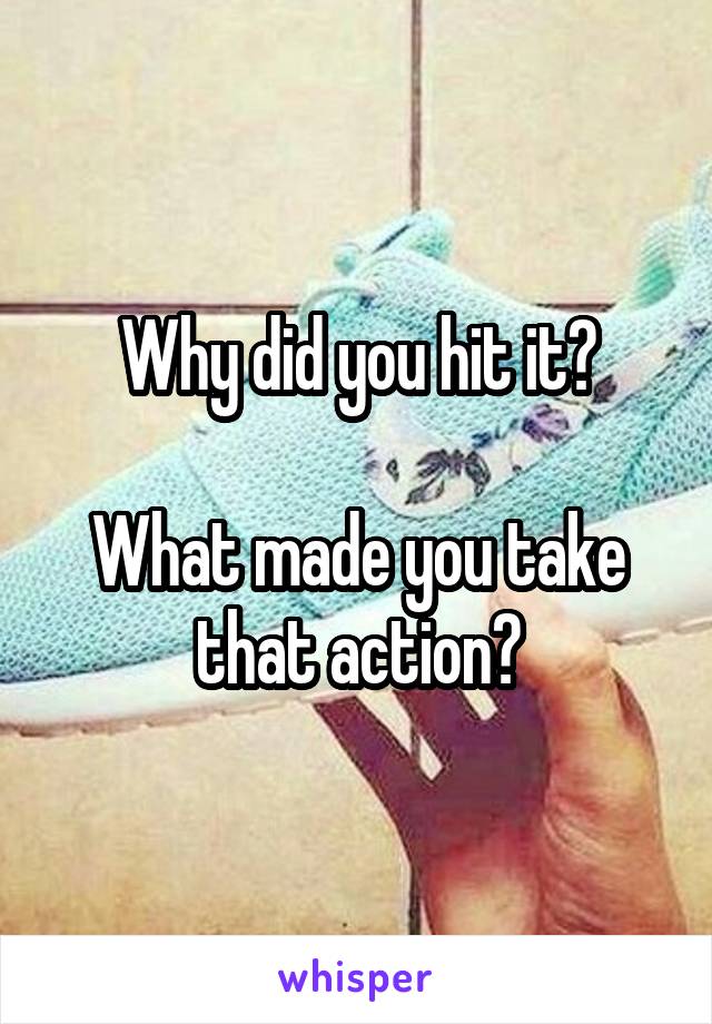 Why did you hit it?

What made you take that action?