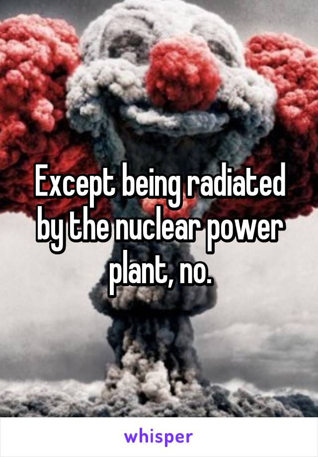 Except being radiated by the nuclear power plant, no.