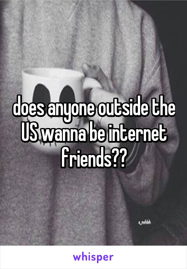 does anyone outside the US wanna be internet friends??