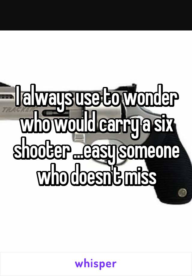 I always use to wonder who would carry a six shooter ...easy someone who doesn't miss