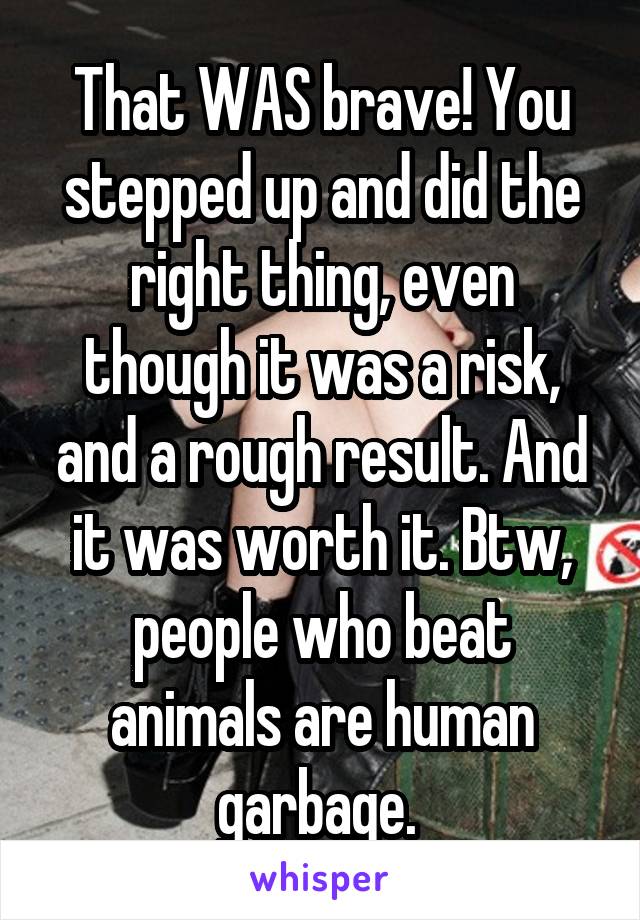 That WAS brave! You stepped up and did the right thing, even though it was a risk, and a rough result. And it was worth it. Btw, people who beat animals are human garbage. 