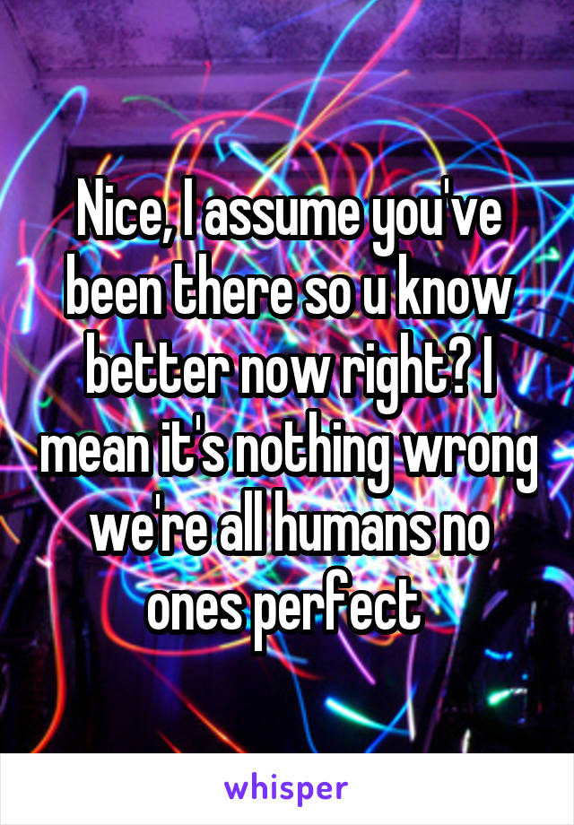 Nice, I assume you've been there so u know better now right? I mean it's nothing wrong we're all humans no ones perfect 