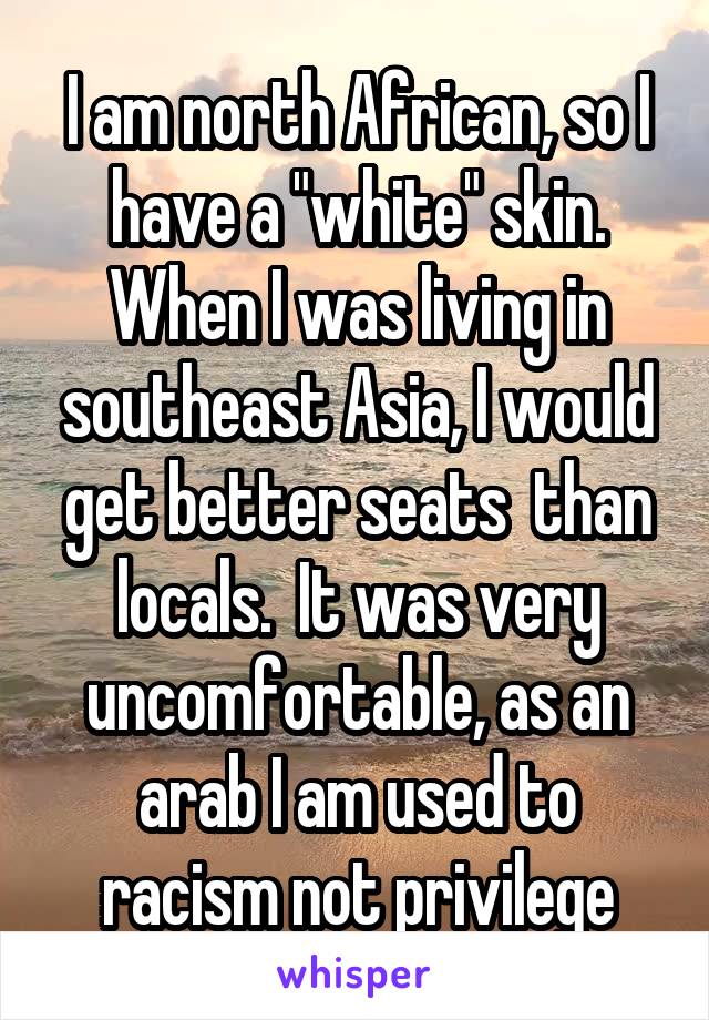  I am north African, so I have a "white" skin. When I was living in southeast Asia, I would get better seats  than locals.  It was very uncomfortable, as an arab I am used to racism not privilege