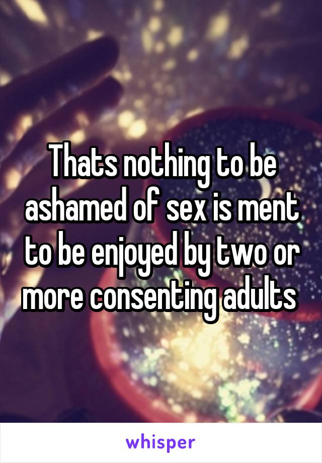 Thats nothing to be ashamed of sex is ment to be enjoyed by two or more consenting adults 