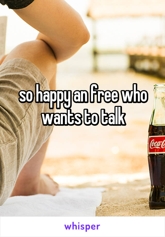 so happy an free who wants to talk
