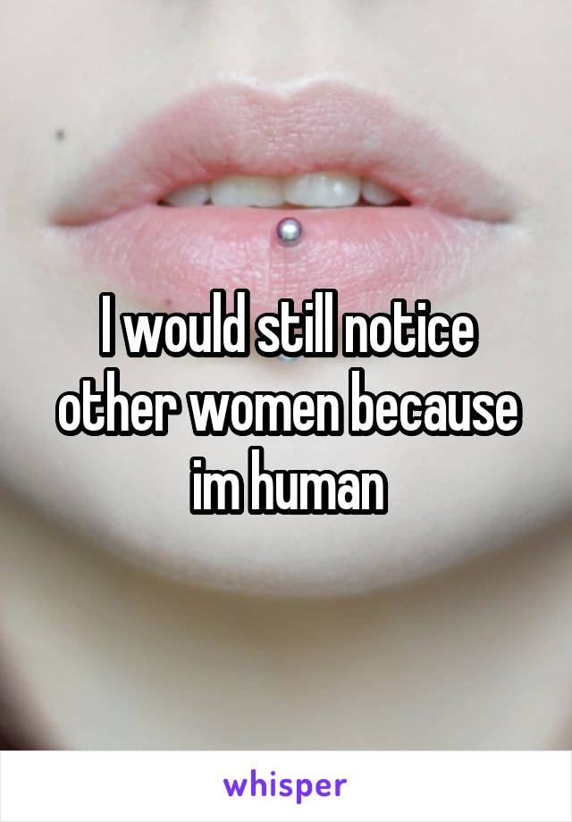 I would still notice other women because im human