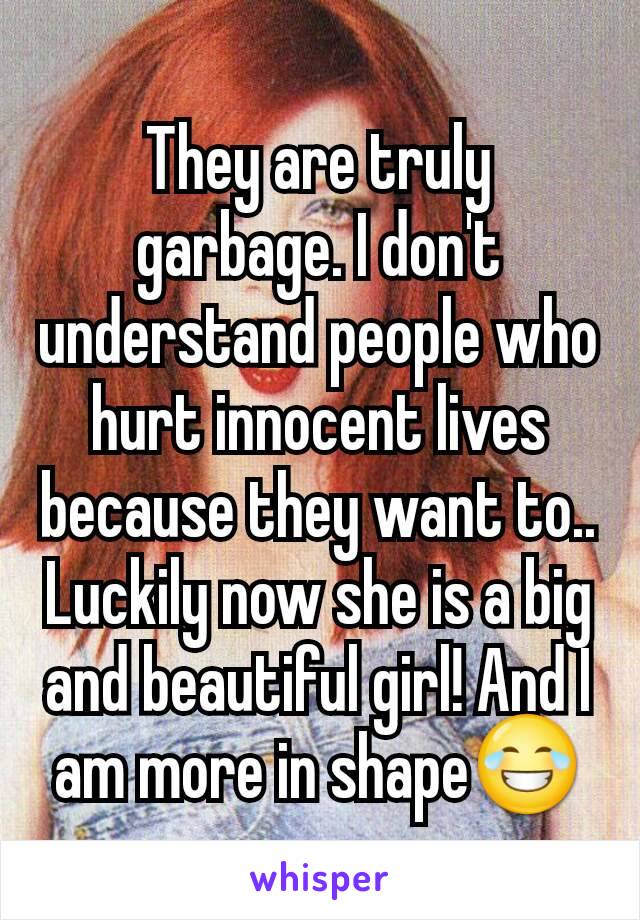 They are truly garbage. I don't understand people who hurt innocent lives because they want to.. Luckily now she is a big and beautiful girl! And I am more in shape😂