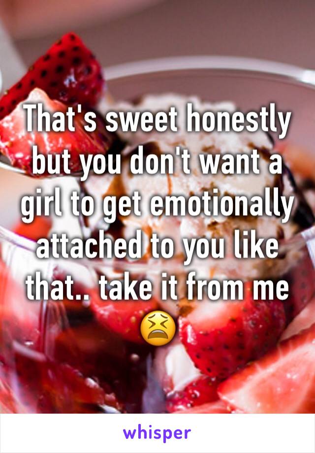 That's sweet honestly but you don't want a girl to get emotionally attached to you like that.. take it from me 😫